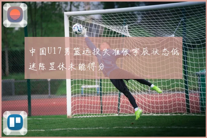 中国U17男篮远投失准张宇辰状态低迷陈昱休未能得分