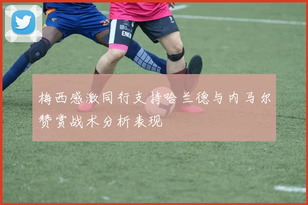 梅西感激同行支持哈兰德与内马尔赞赏战术分析表现