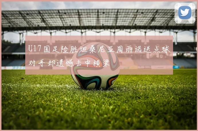U17国足险胜坦桑尼亚周雨诺送点球对手却遗憾击中横梁