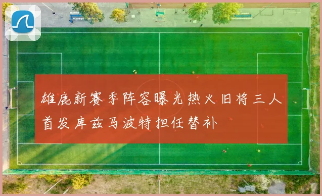 雄鹿新赛季阵容曝光热火旧将三人首发库兹马波特担任替补