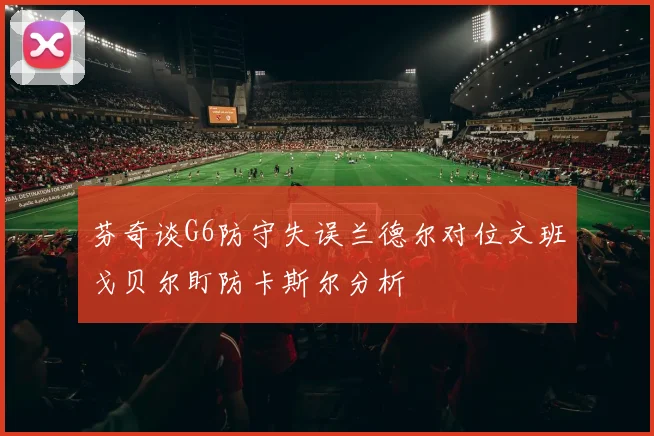 芬奇谈G6防守失误兰德尔对位文班戈贝尔盯防卡斯尔分析