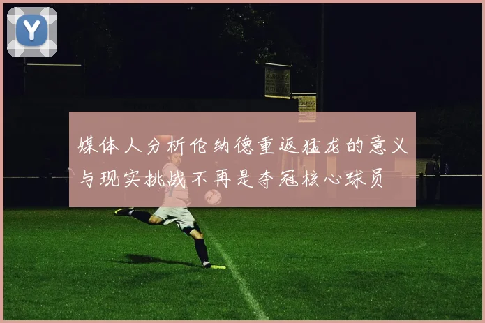 媒体人分析伦纳德重返猛龙的意义与现实挑战不再是夺冠核心球员