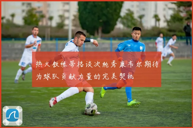 热火教练蒂格谈次轮秀康韦尔期待为球队贡献力量的完美契机