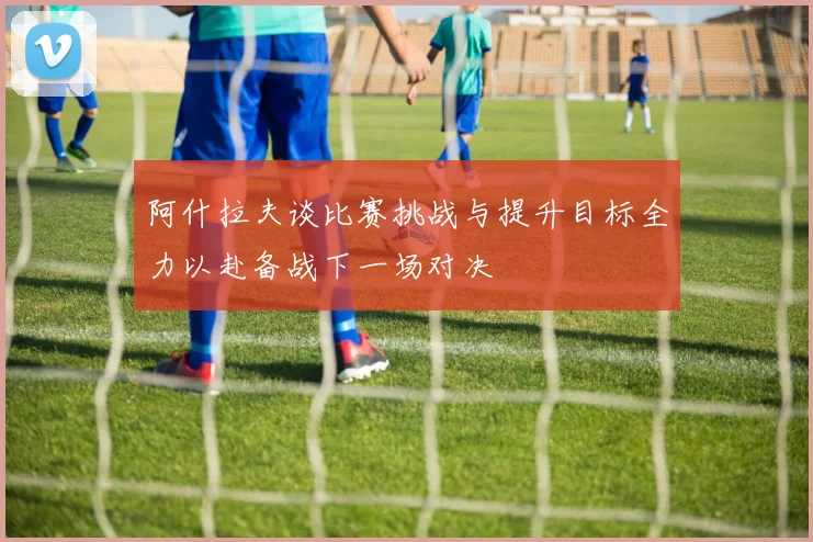 阿什拉夫谈比赛挑战与提升目标全力以赴备战下一场对决