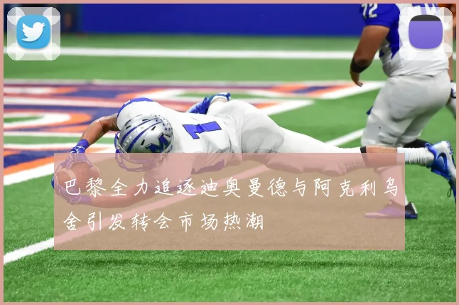 巴黎全力追逐迪奥曼德与阿克利乌舍引发转会市场热潮