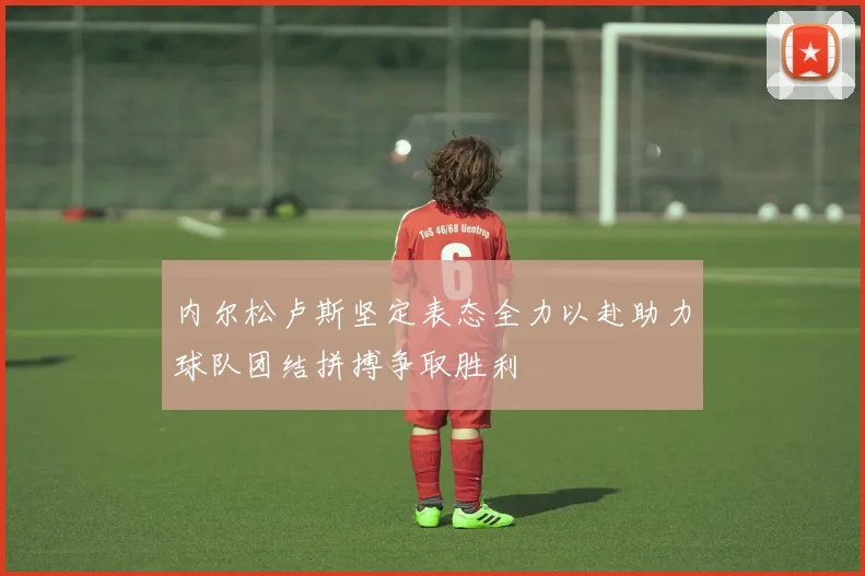 内尔松卢斯坚定表态全力以赴助力球队团结拼搏争取胜利