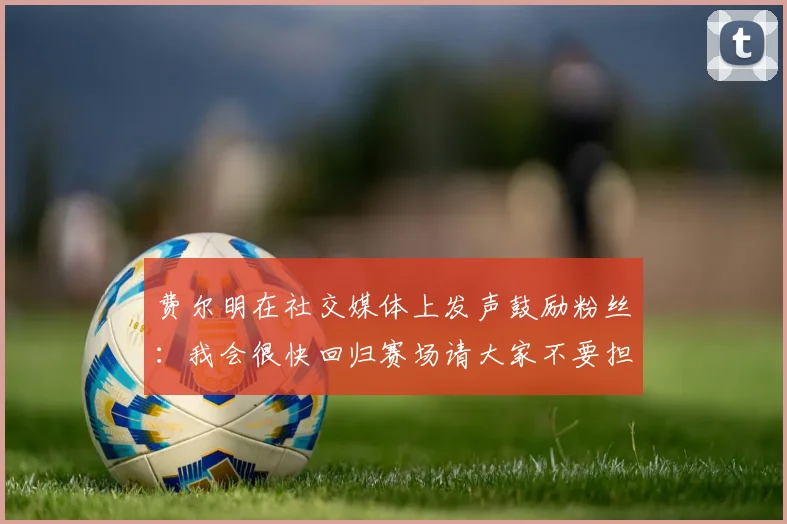 费尔明在社交媒体上发声鼓励粉丝：我会很快回归赛场请大家不要担心