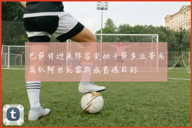 巴萨将迎来阵容变动卡萨多法蒂或离队阿尔瓦雷斯成首选目标