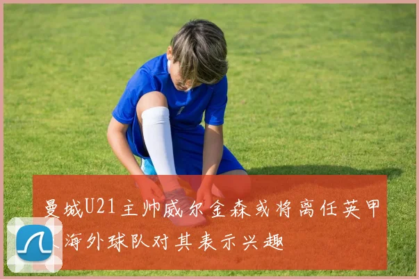 曼城U21主帅威尔金森或将离任英甲及海外球队对其表示兴趣