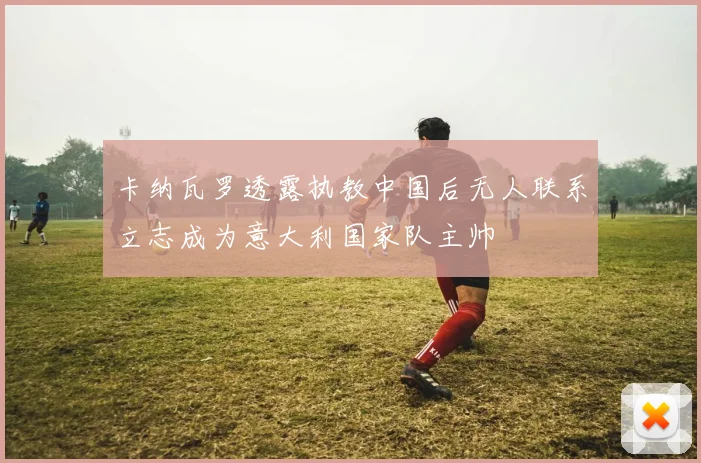 卡纳瓦罗透露执教中国后无人联系立志成为意大利国家队主帅